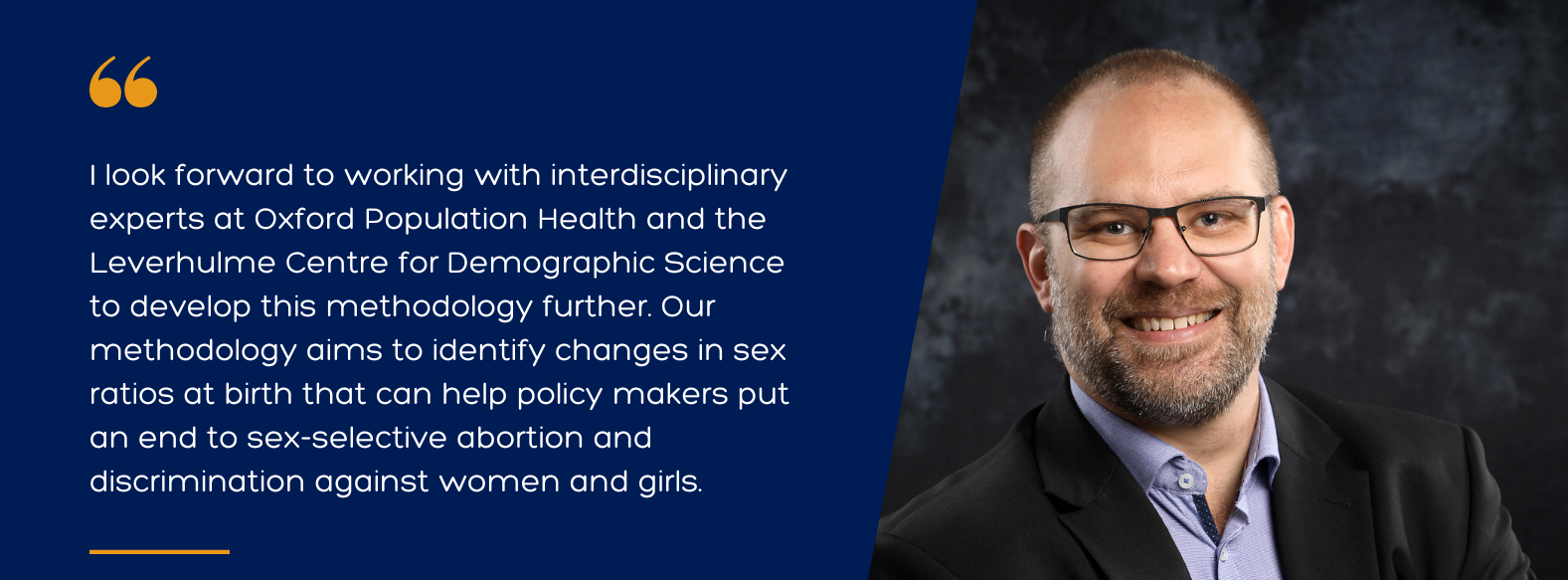 Quote from Dr Joshua Wilde, Senior Scientist and Researcher: 'I look forward to working with interdisciplinary experts at Oxford Population Health and the Leverhulme Centre for Demographic Science to develop this methodology further. Our methodology aims to identify changes in sex ratios at birth that can help policy makers put an end to sex-selective abortion and discrimination against women and girls.'